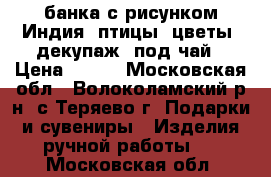 банка с рисунком Индия, птицы, цветы, декупаж, под чай › Цена ­ 200 - Московская обл., Волоколамский р-н, с.Теряево г. Подарки и сувениры » Изделия ручной работы   . Московская обл.